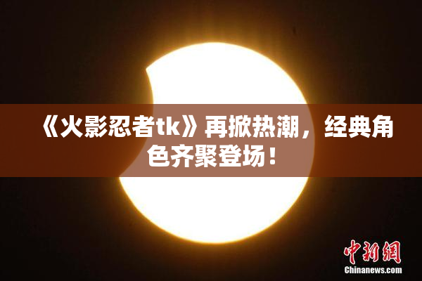 《火影忍者tk》再掀热潮，经典角色齐聚登场！