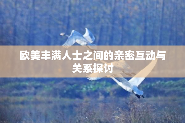 欧美丰满人士之间的亲密互动与关系探讨