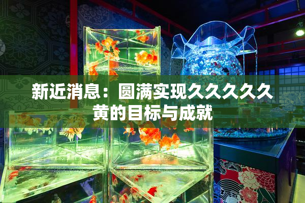 新近消息：圆满实现久久久久久黄的目标与成就