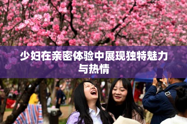 少妇在亲密体验中展现独特魅力与热情
