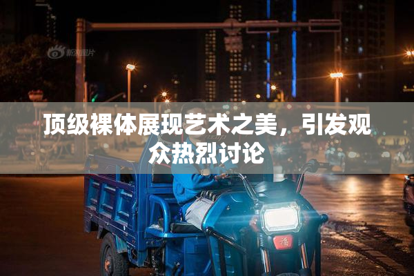 顶级裸体展现艺术之美，引发观众热烈讨论