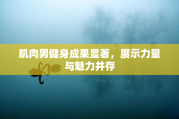 肌肉男健身成果显著，展示力量与魅力并存
