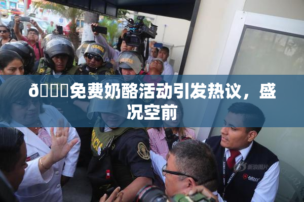 🔞免费奶酪活动引发热议，盛况空前