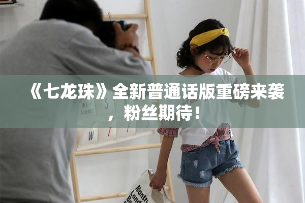 《七龙珠》全新普通话版重磅来袭，粉丝期待！