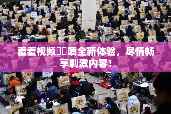 羞羞视频❌‌喷全新体验，尽情畅享刺激内容！