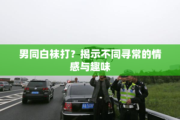 男同白袜打？揭示不同寻常的情感与趣味