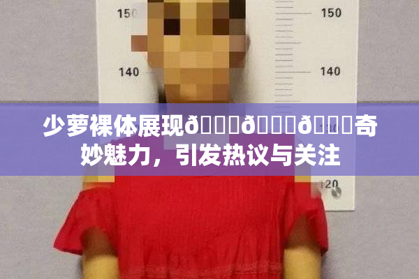 少萝裸体展现🔞🔞🔞奇妙魅力，引发热议与关注