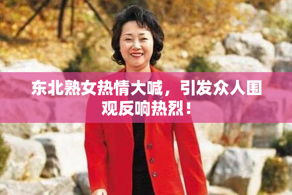 东北熟女热情大喊，引发众人围观反响热烈！