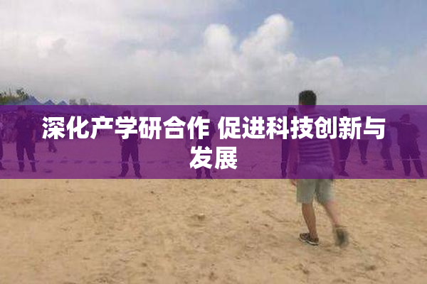 深化产学研合作 促进科技创新与发展
