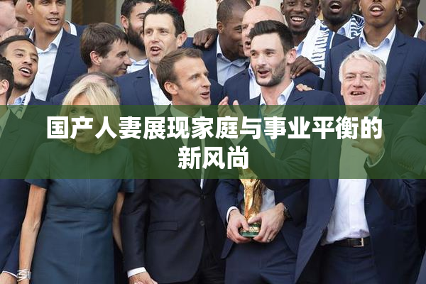 国产人妻展现家庭与事业平衡的新风尚