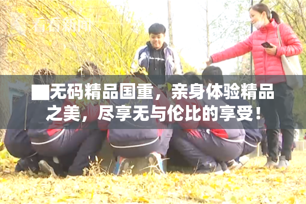 ▇无码精品国重，亲身体验精品之美，尽享无与伦比的享受！