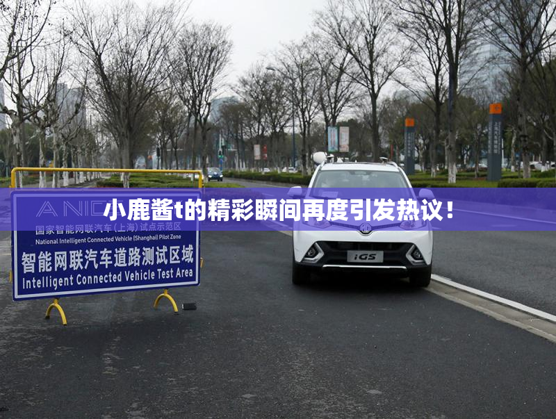小鹿酱t的精彩瞬间再度引发热议！