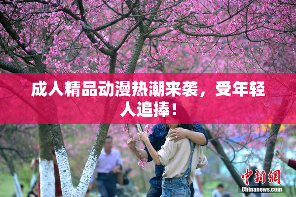 成人精品动漫热潮来袭，受年轻人追捧！