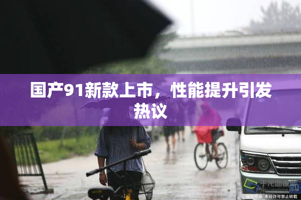 国产91新款上市，性能提升引发热议