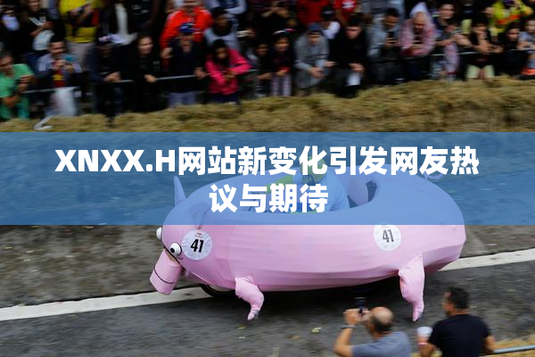 XNXX.H网站新变化引发网友热议与期待