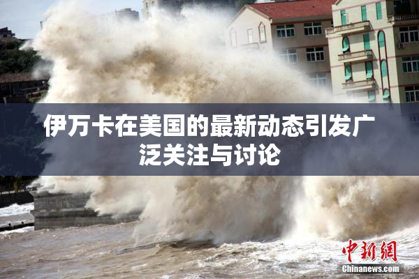 伊万卡在美国的最新动态引发广泛关注与讨论