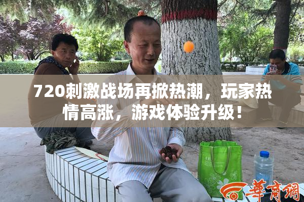 720刺激战场再掀热潮，玩家热情高涨，游戏体验升级！