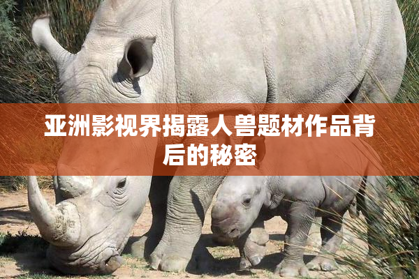 亚洲影视界揭露人兽题材作品背后的秘密
