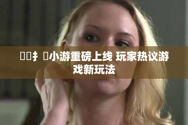 喿喿扌畐小游重磅上线 玩家热议游戏新玩法
