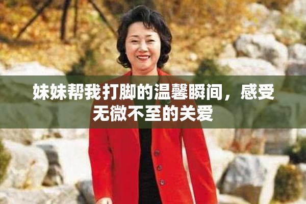 妹妹帮我打脚的温馨瞬间，感受无微不至的关爱