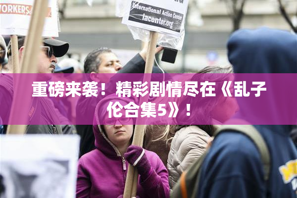 重磅来袭！精彩剧情尽在《乱子伦合集5》！
