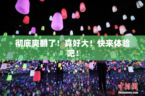 彻底爽翻了！真好大！快来体验吧！