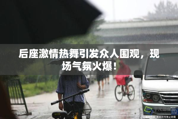 后座激情热舞引发众人围观，现场气氛火爆！