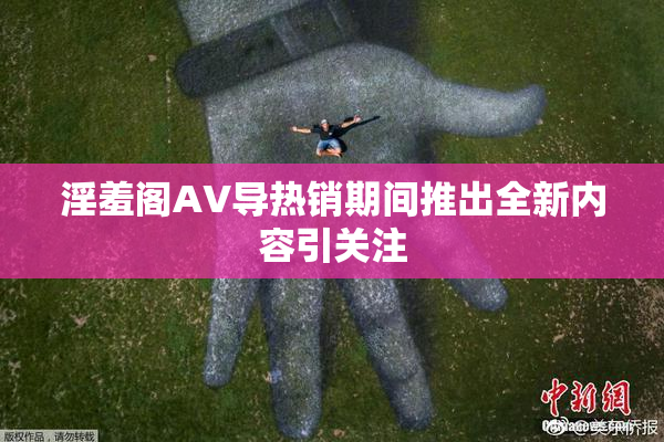 淫羞阁AV导热销期间推出全新内容引关注