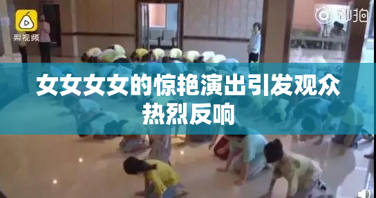 女女女女的惊艳演出引发观众热烈反响