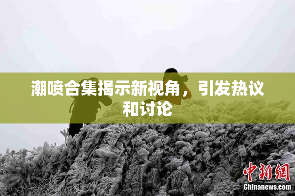 潮喷合集揭示新视角，引发热议和讨论