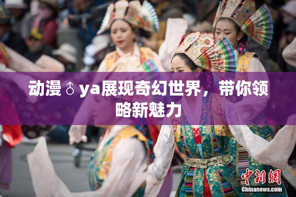 动漫♂ya展现奇幻世界，带你领略新魅力