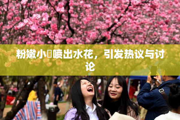 粉嫩小泬喷出水花，引发热议与讨论