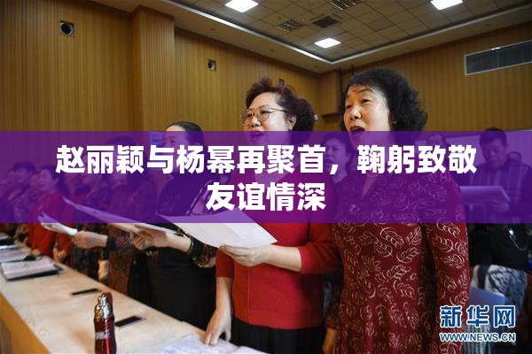 赵丽颖与杨幂再聚首，鞠躬致敬友谊情深