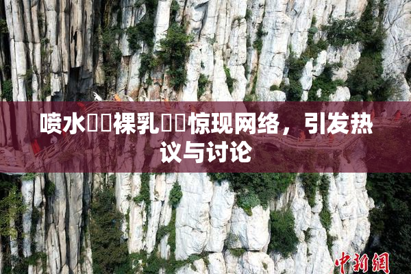 喷水❌‌裸乳❌‌惊现网络，引发热议与讨论