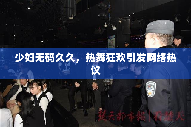 少妇无码久久，热舞狂欢引发网络热议