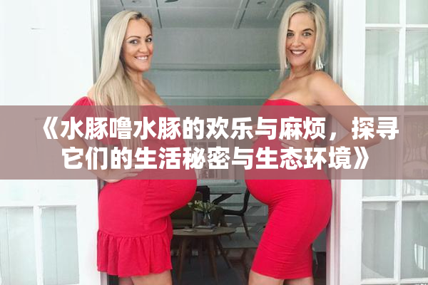 《水豚噜水豚的欢乐与麻烦，探寻它们的生活秘密与生态环境》