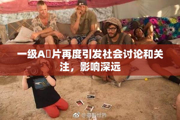 一级A婬片再度引发社会讨论和关注，影响深远