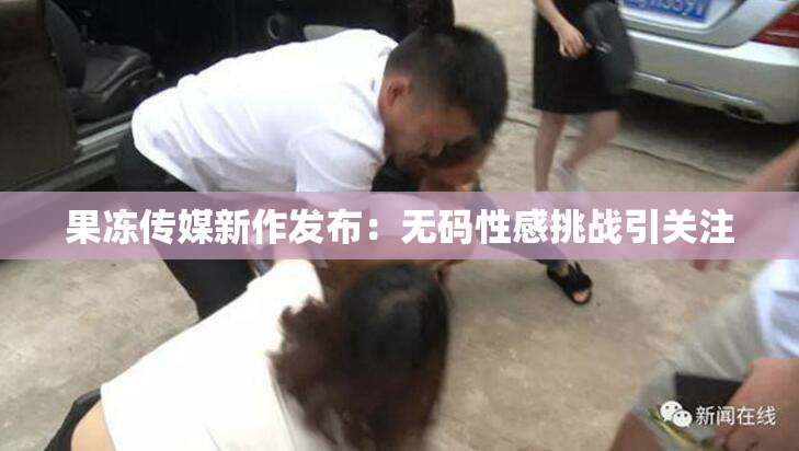 果冻传媒新作发布：无码性感挑战引关注
