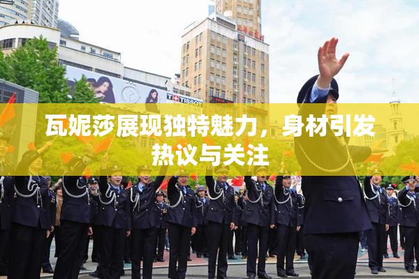 瓦妮莎展现独特魅力，身材引发热议与关注