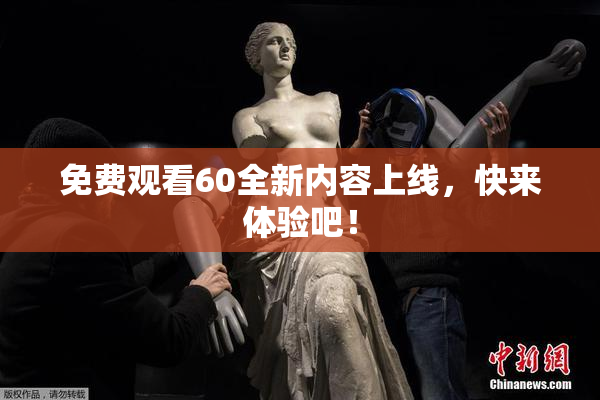 免费观看60全新内容上线，快来体验吧！