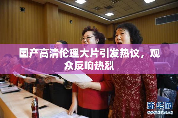 国产高清伦理大片引发热议，观众反响热烈