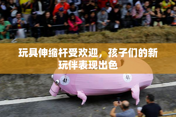 玩具伸缩杆受欢迎，孩子们的新玩伴表现出色