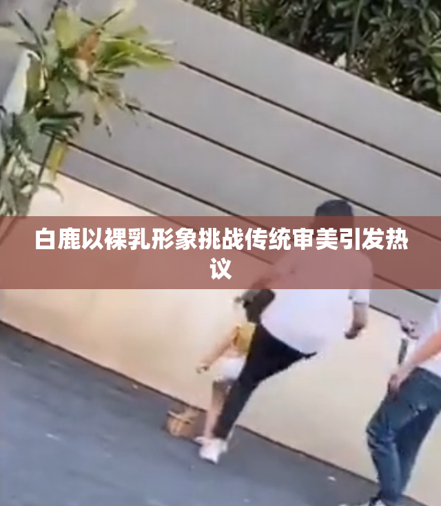 白鹿以裸乳形象挑战传统审美引发热议