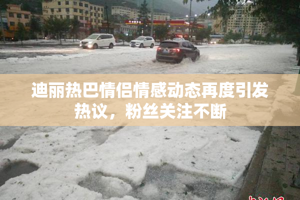迪丽热巴情侣情感动态再度引发热议，粉丝关注不断