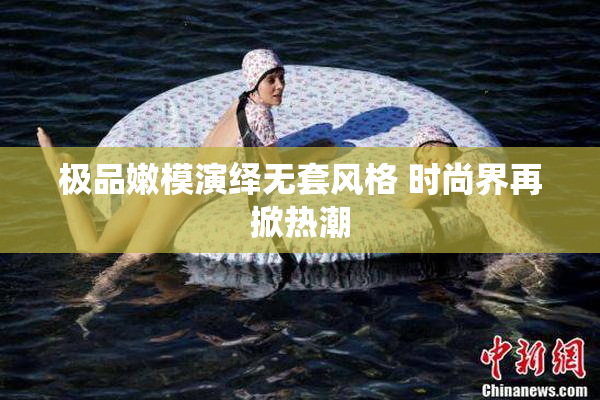 极品嫩模演绎无套风格 时尚界再掀热潮
