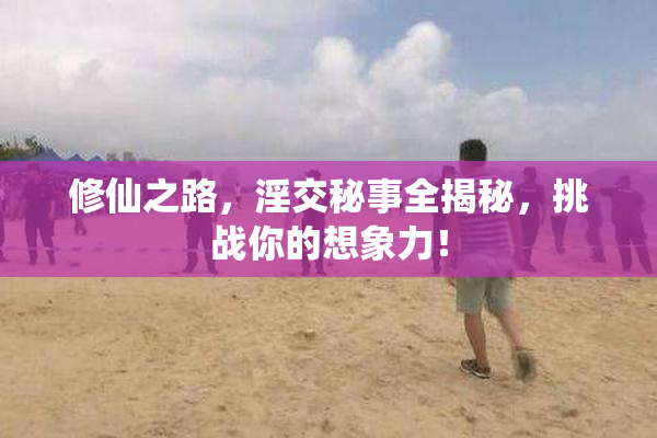 修仙之路，淫交秘事全揭秘，挑战你的想象力！