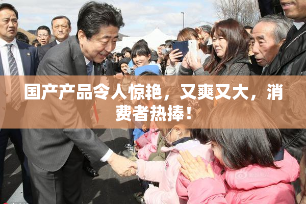 国产产品令人惊艳，又爽又大，消费者热捧！