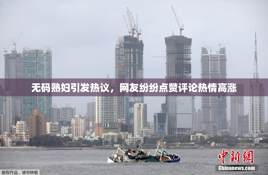 无码熟妇引发热议，网友纷纷点赞评论热情高涨