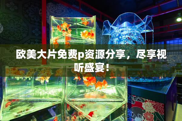 欧美大片免费p资源分享，尽享视听盛宴！