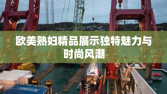 欧美熟妇精品展示独特魅力与时尚风潮